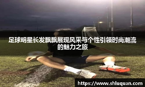 足球明星长发飘飘展现风采与个性引领时尚潮流的魅力之旅
