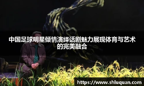 中国足球明星倾情演绎话剧魅力展现体育与艺术的完美融合